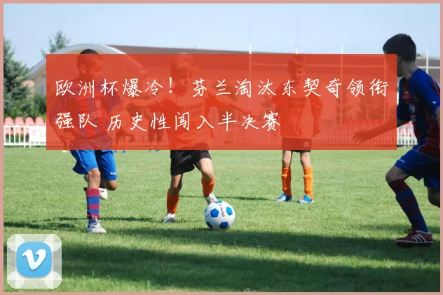 欧洲杯爆冷！芬兰淘汰东契奇领衔强队 历史性闯入半决赛