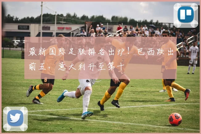 最新国际足联排名出炉!巴西跌出前五,意大利升至第十